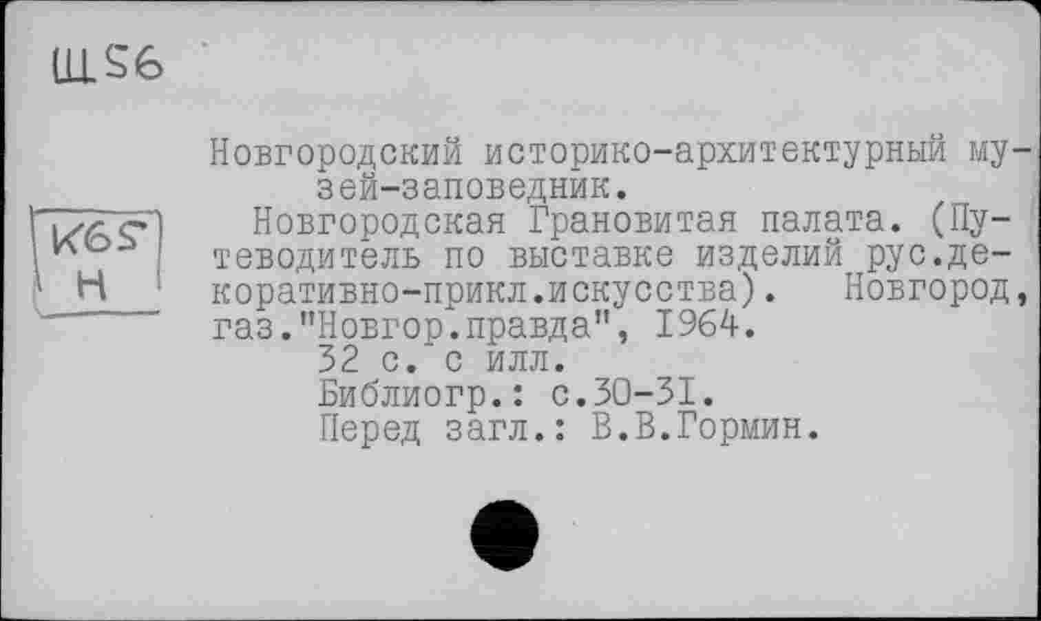 ﻿LLLS6
Кб S* H
Новгородский историко-архитектурный музей-заповедник.
Новгородская Грановитая палата. (Путеводитель по выставке изделий рус.де-коративно-прикл.искусства). Новгород, газ.’’Новгор. правда”, 1964.
32 с.* с илл.
Библиогр.: с.30-31.
Перед загл.: В.В.Гормин.